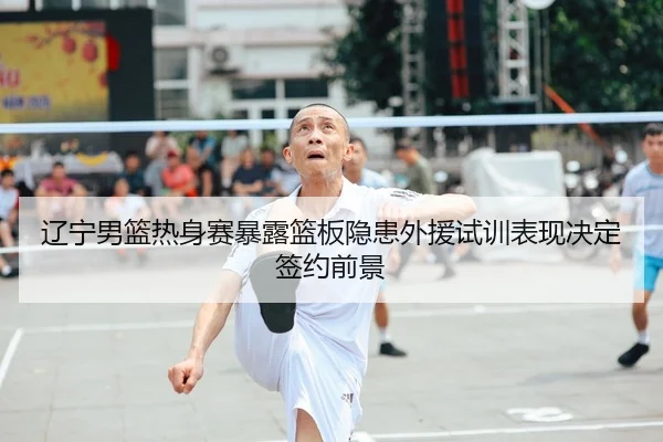 辽宁男篮热身赛暴露篮板隐患外援试训表现决定签约前景