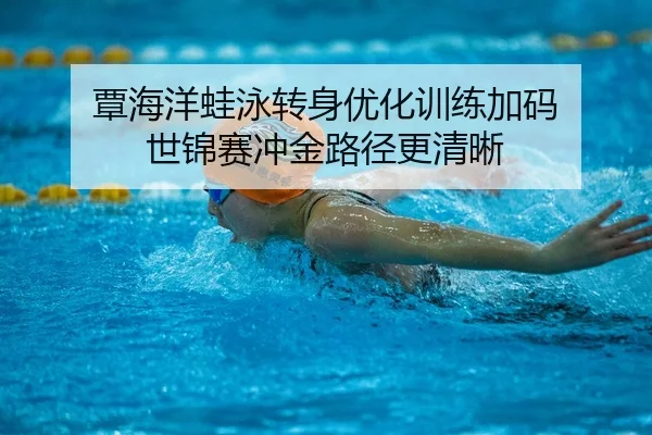 覃海洋蛙泳转身优化训练加码 世锦赛冲金路径更清晰