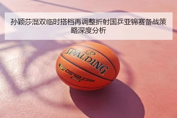 孙颖莎混双临时搭档再调整折射国乒亚锦赛备战策略深度分析