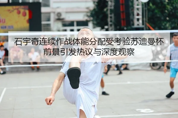石宇奇连续作战体能分配受考验苏迪曼杯前景引发热议与深度观察