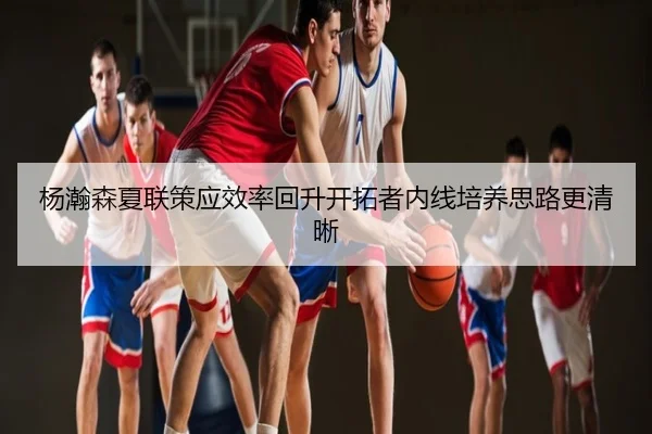 杨瀚森夏联策应效率回升开拓者内线培养思路更清晰