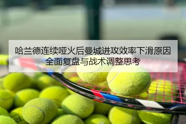 哈兰德连续哑火后曼城进攻效率下滑原因全面复盘与战术调整思考