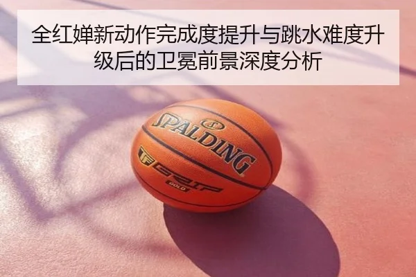 全红婵新动作完成度提升与跳水难度升级后的卫冕前景深度分析
