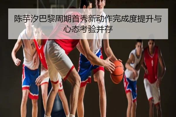 陈芋汐巴黎周期首秀新动作完成度提升与心态考验并存