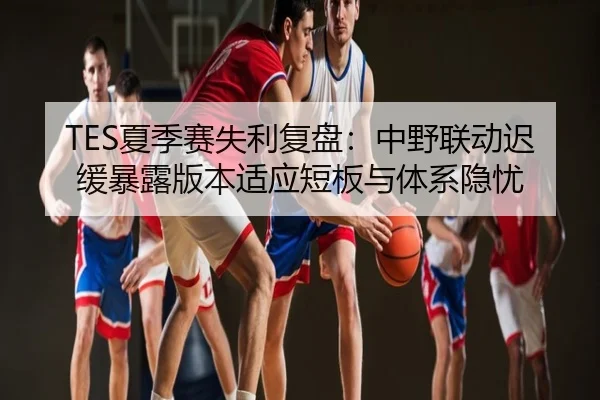 TES夏季赛失利复盘：中野联动迟缓暴露版本适应短板与体系隐忧