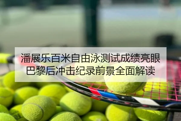 潘展乐百米自由泳测试成绩亮眼 巴黎后冲击纪录前景全面解读