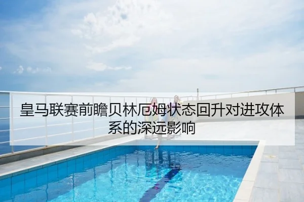 皇马联赛前瞻贝林厄姆状态回升对进攻体系的深远影响