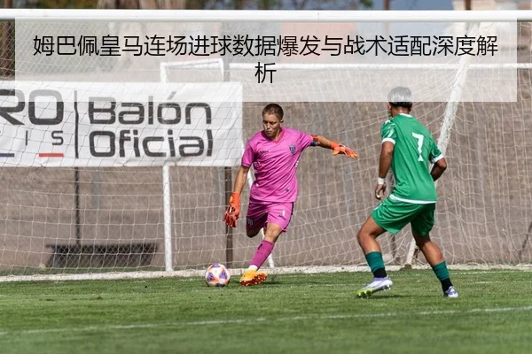 姆巴佩皇马连场进球数据爆发与战术适配深度解析